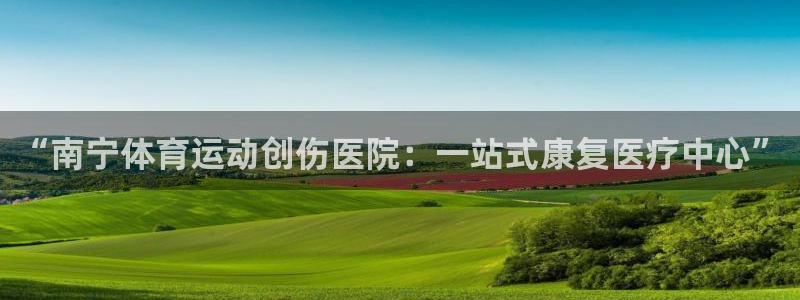 b体育必一运动官网：“南宁体育运动创伤医院：一站式康复医疗中心”